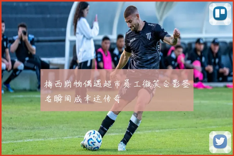 梅西购物偶遇超市员工微笑合影签名瞬间成幸运传奇