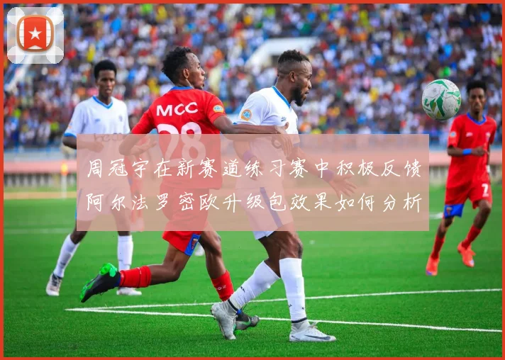 周冠宇在新赛道练习赛中积极反馈阿尔法罗密欧升级包效果如何分析