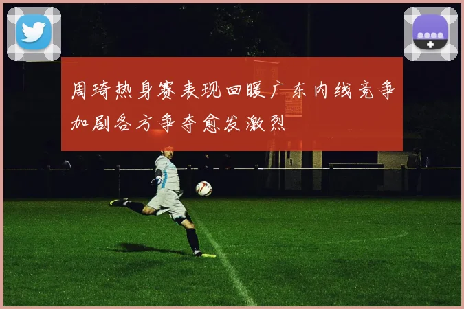周琦热身赛表现回暖广东内线竞争加剧各方争夺愈发激烈