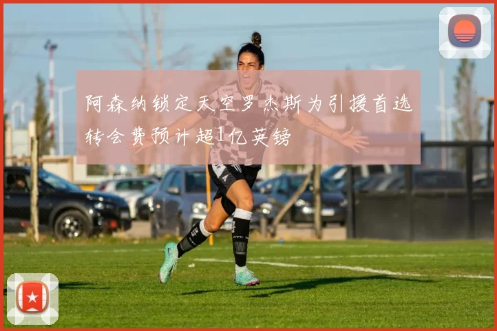 阿森纳锁定天空罗杰斯为引援首选转会费预计超1亿英镑