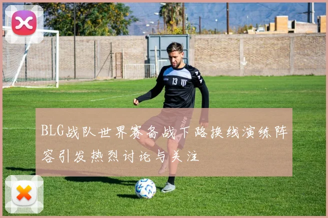 BLG战队世界赛备战下路换线演练阵容引发热烈讨论与关注
