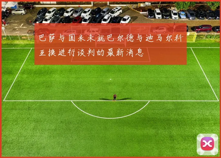 巴萨与国米未就巴尔德与迪马尔科互换进行谈判的最新消息